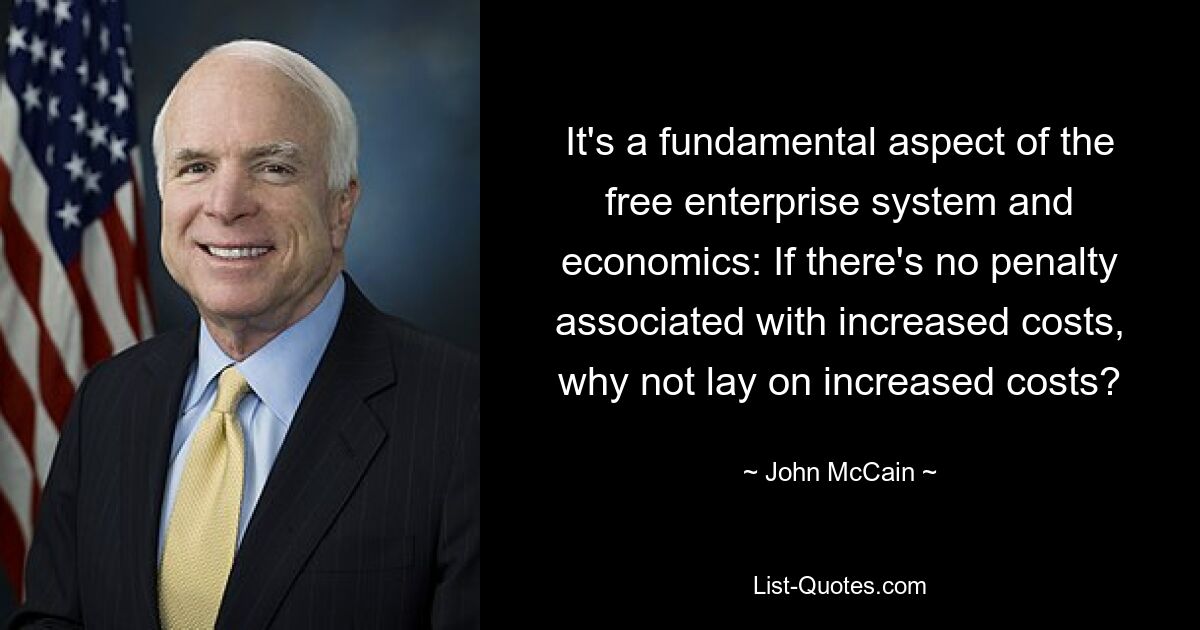 It's a fundamental aspect of the free enterprise system and economics: If there's no penalty associated with increased costs, why not lay on increased costs? — © John McCain