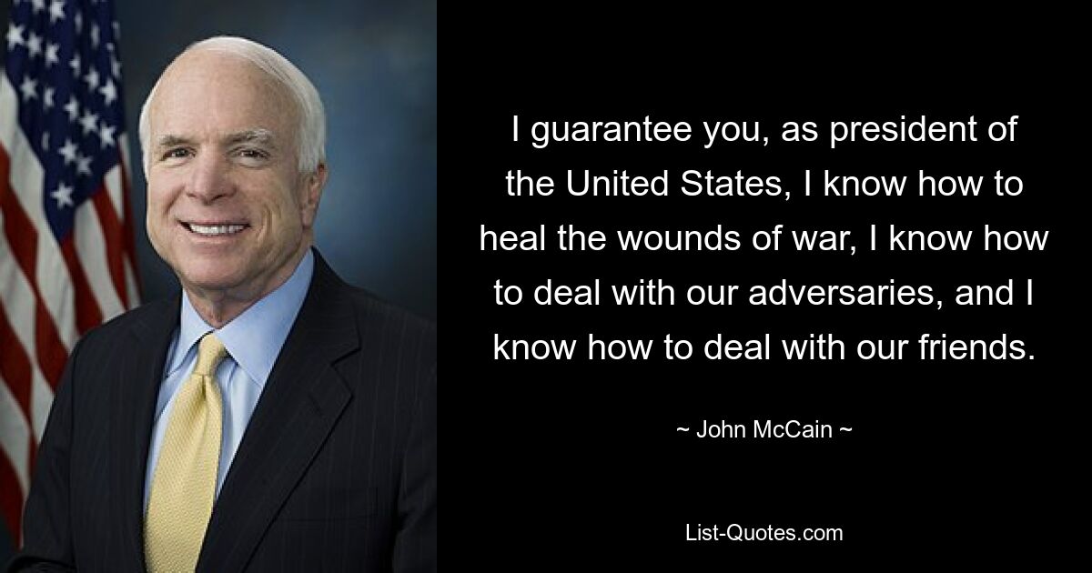 I guarantee you, as president of the United States, I know how to heal the wounds of war, I know how to deal with our adversaries, and I know how to deal with our friends. — © John McCain