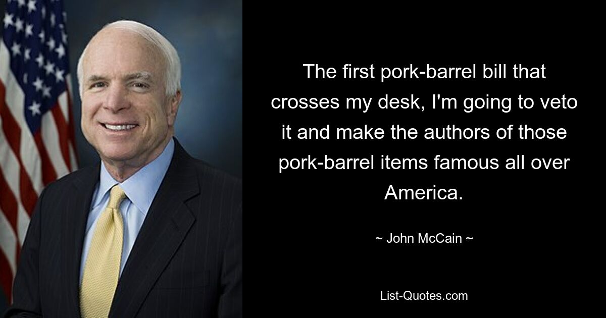 The first pork-barrel bill that crosses my desk, I'm going to veto it and make the authors of those pork-barrel items famous all over America. — © John McCain