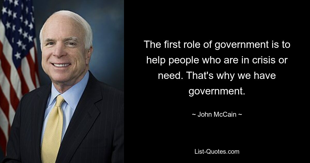 The first role of government is to help people who are in crisis or need. That's why we have government. — © John McCain