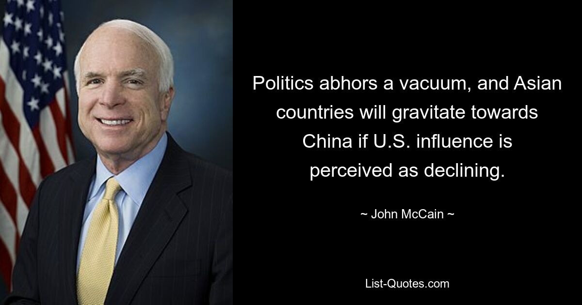 Politics abhors a vacuum, and Asian countries will gravitate towards China if U.S. influence is perceived as declining. — © John McCain