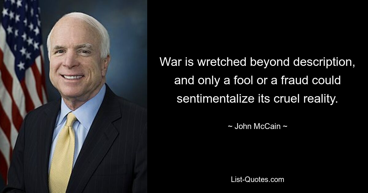 War is wretched beyond description, and only a fool or a fraud could sentimentalize its cruel reality. — © John McCain