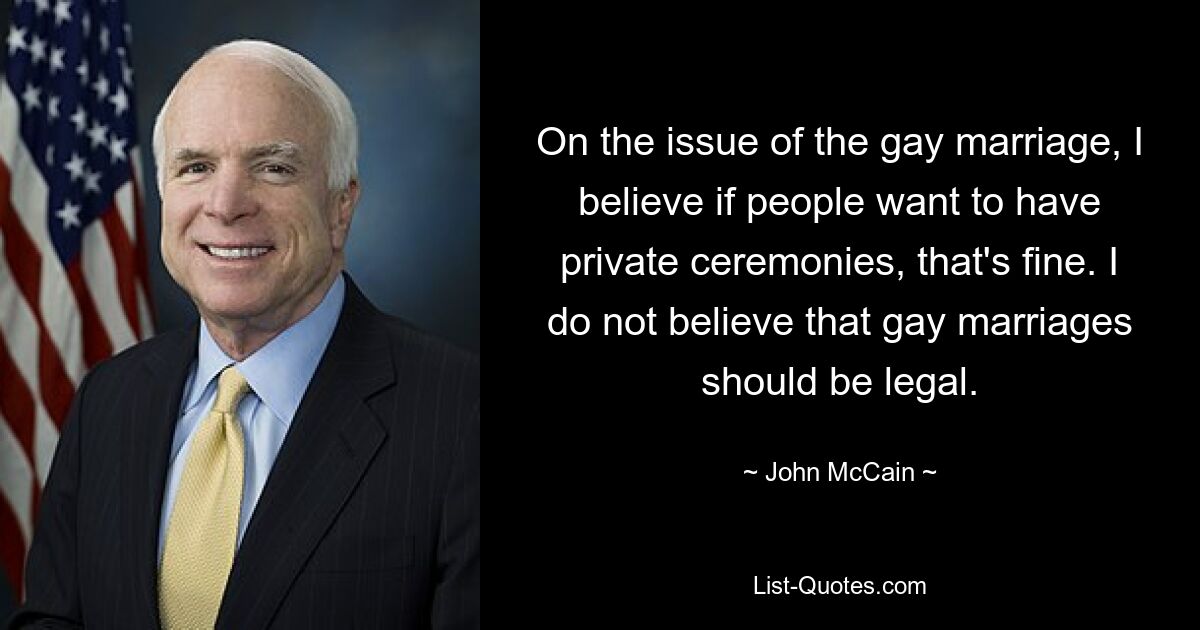 On the issue of the gay marriage, I believe if people want to have private ceremonies, that's fine. I do not believe that gay marriages should be legal. — © John McCain