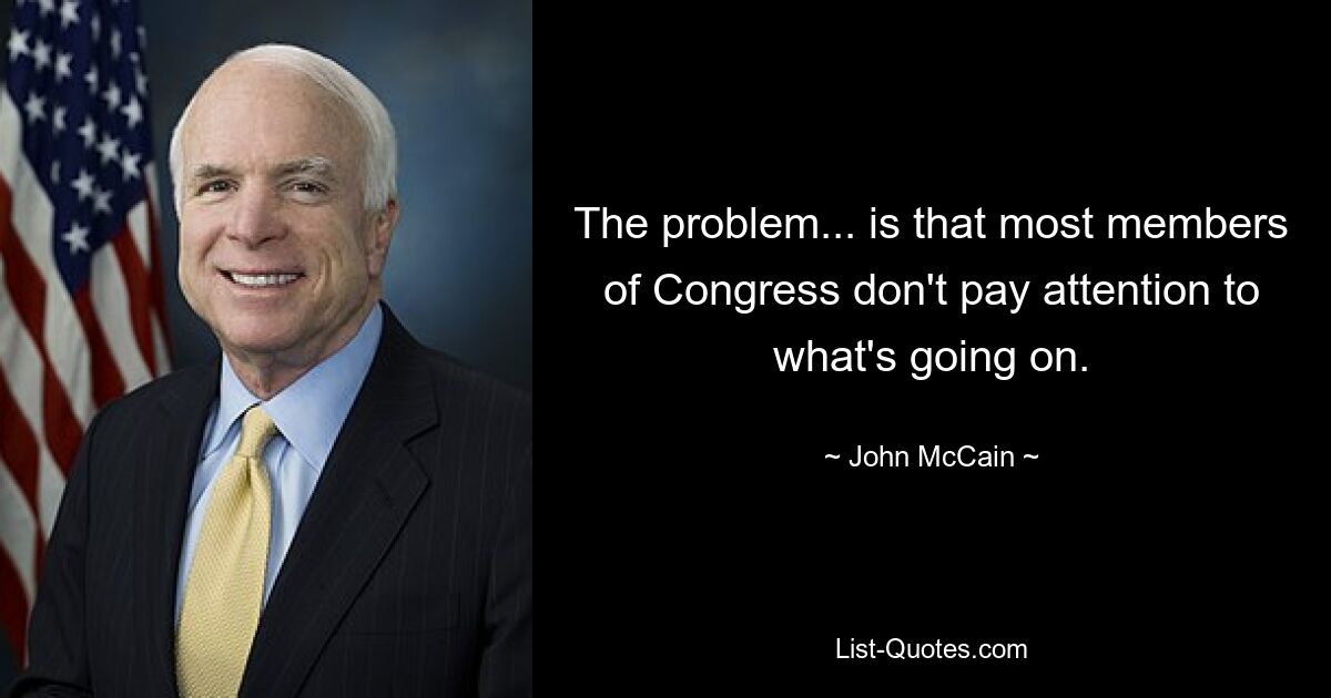 The problem... is that most members of Congress don't pay attention to what's going on. — © John McCain