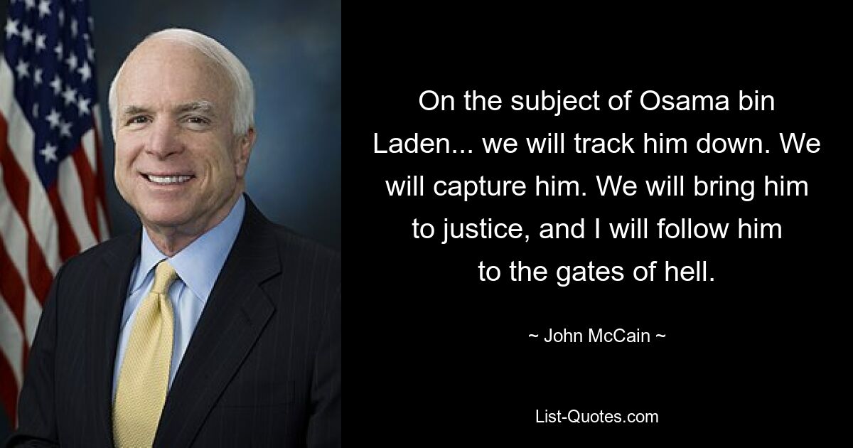 On the subject of Osama bin Laden... we will track him down. We will capture him. We will bring him to justice, and I will follow him to the gates of hell. — © John McCain