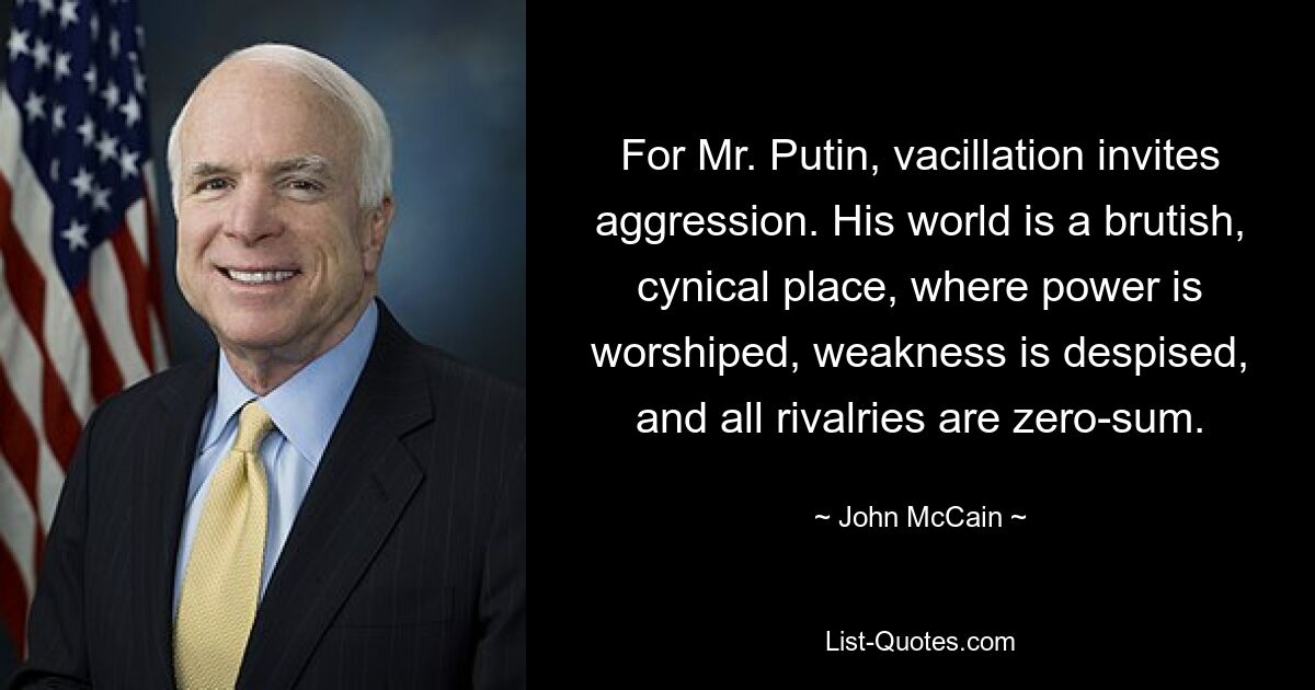 For Mr. Putin, vacillation invites aggression. His world is a brutish, cynical place, where power is worshiped, weakness is despised, and all rivalries are zero-sum. — © John McCain