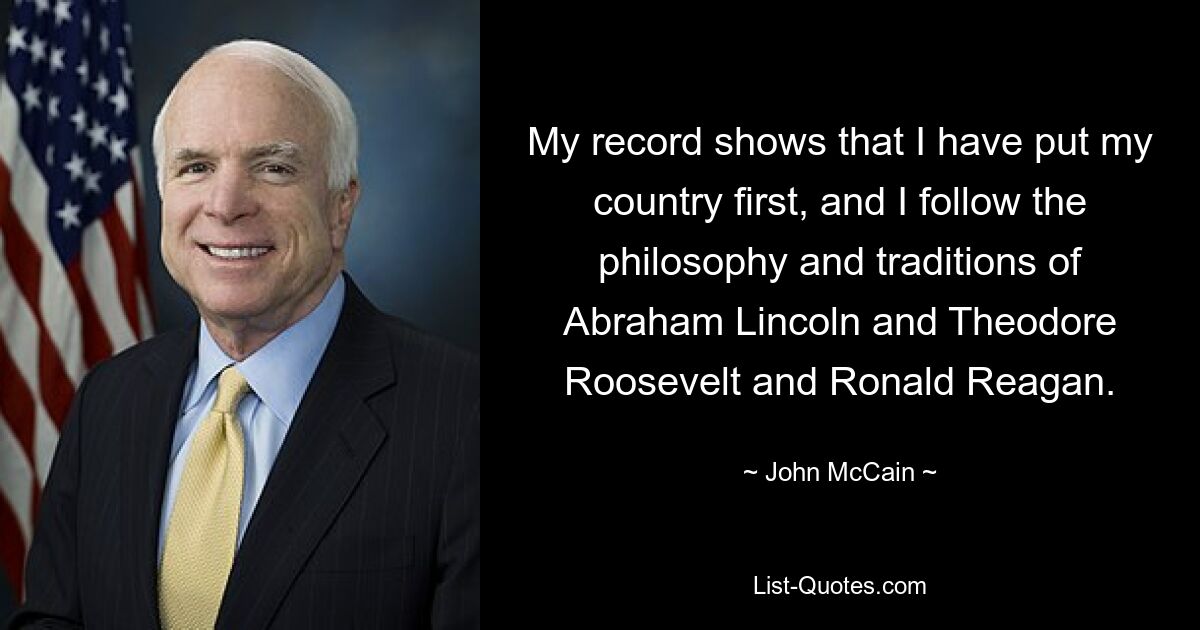 Meine Bilanz zeigt, dass für mich mein Land an erster Stelle steht und ich der Philosophie und den Traditionen von Abraham Lincoln, Theodore Roosevelt und Ronald Reagan folge. — © John McCain