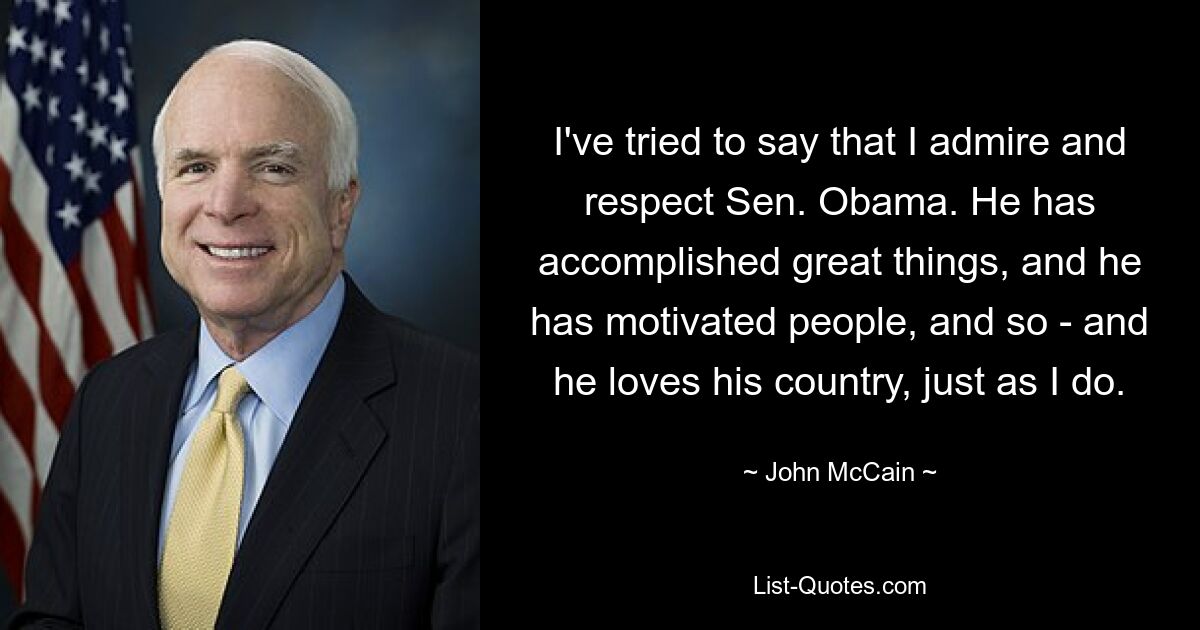 I've tried to say that I admire and respect Sen. Obama. He has accomplished great things, and he has motivated people, and so - and he loves his country, just as I do. — © John McCain