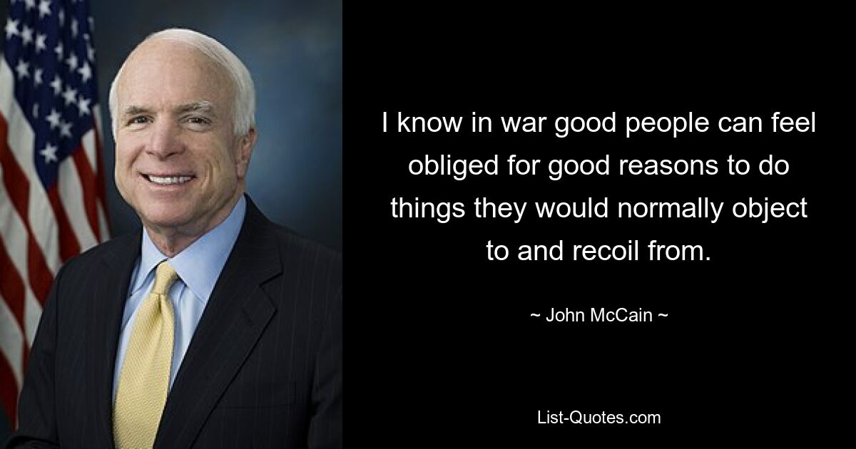 I know in war good people can feel obliged for good reasons to do things they would normally object to and recoil from. — © John McCain