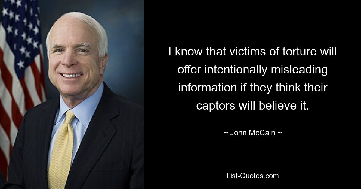 I know that victims of torture will offer intentionally misleading information if they think their captors will believe it. — © John McCain