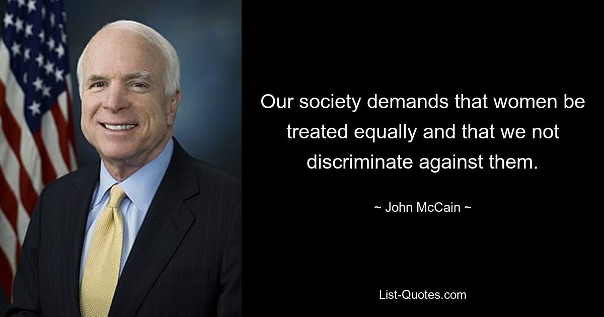 Our society demands that women be treated equally and that we not discriminate against them. — © John McCain