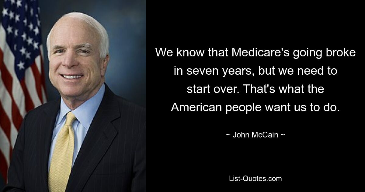 We know that Medicare's going broke in seven years, but we need to start over. That's what the American people want us to do. — © John McCain