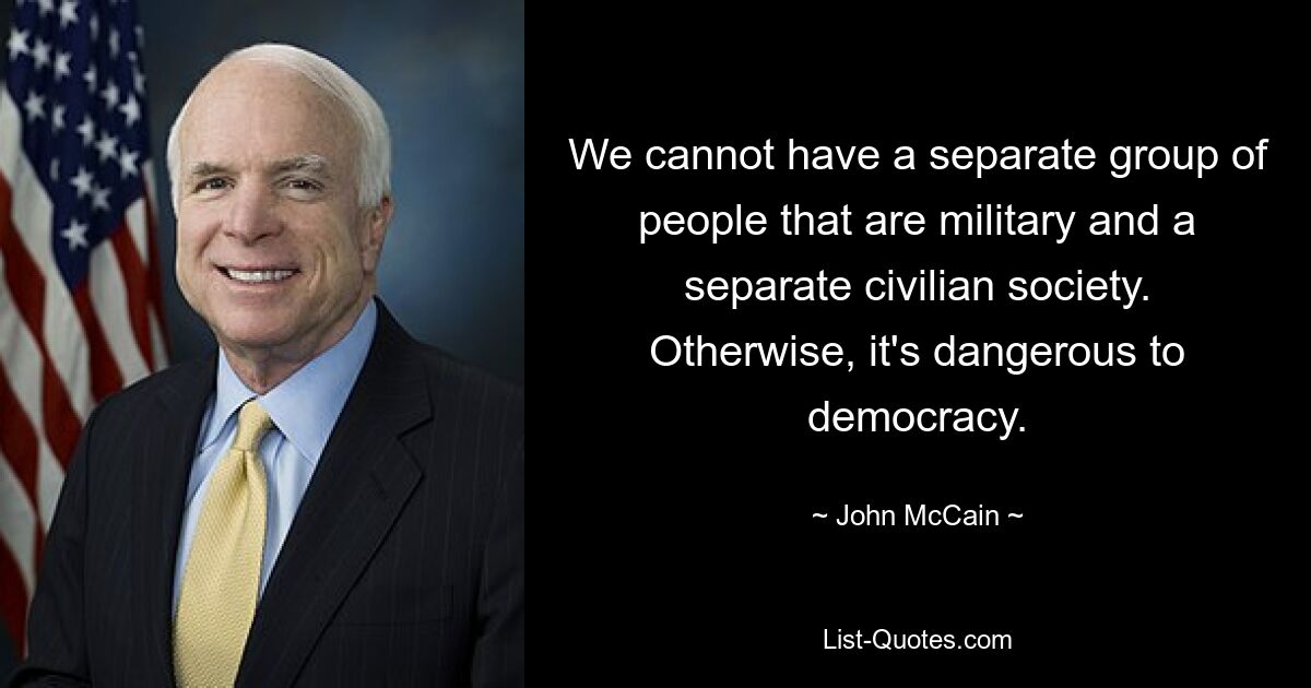 We cannot have a separate group of people that are military and a separate civilian society. Otherwise, it's dangerous to democracy. — © John McCain