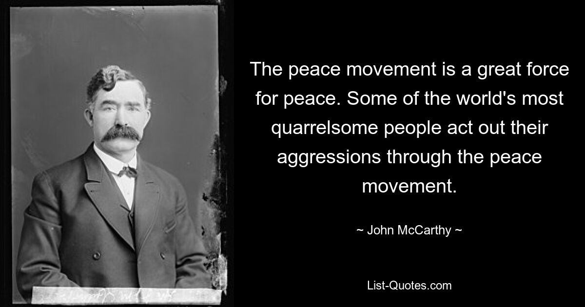 The peace movement is a great force for peace. Some of the world's most quarrelsome people act out their aggressions through the peace movement. — © John McCarthy