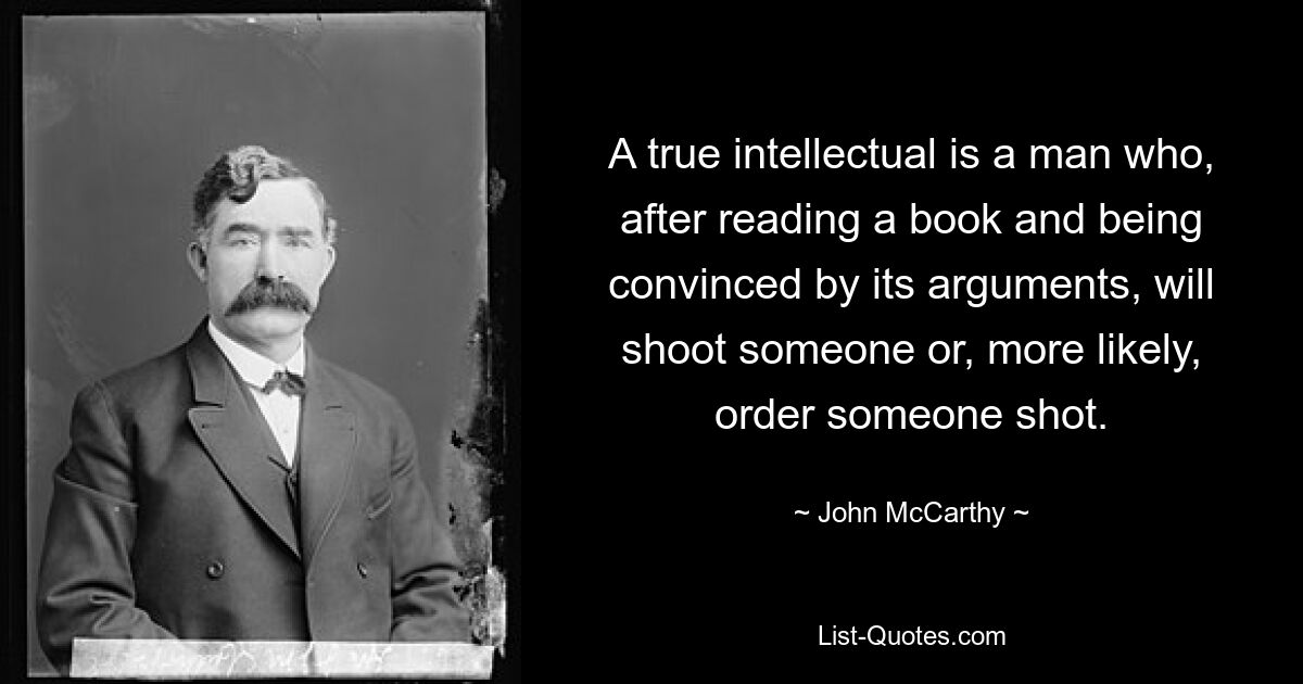 A true intellectual is a man who, after reading a book and being convinced by its arguments, will shoot someone or, more likely, order someone shot. — © John McCarthy