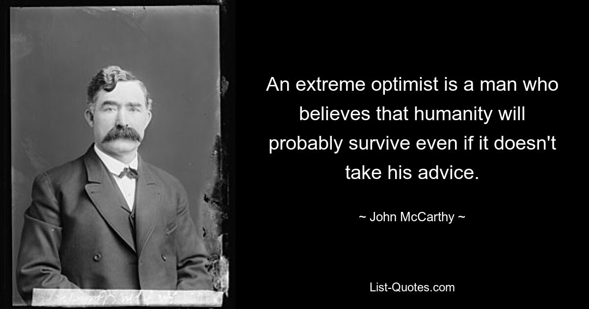 An extreme optimist is a man who believes that humanity will probably survive even if it doesn't take his advice. — © John McCarthy