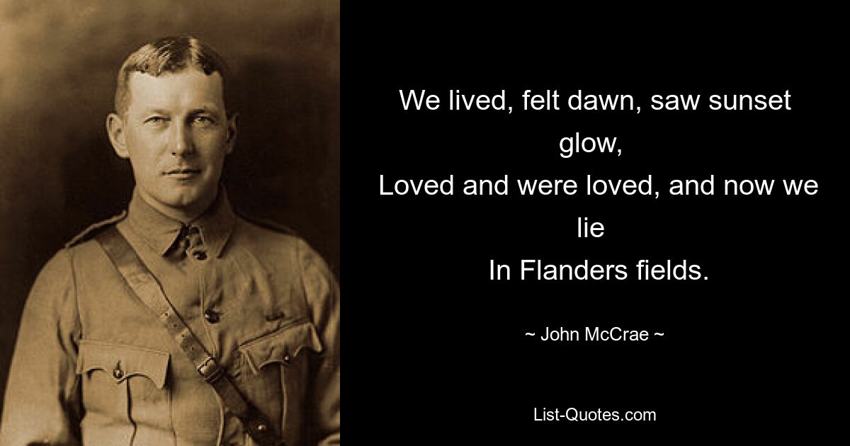 We lived, felt dawn, saw sunset glow, 
 Loved and were loved, and now we lie 
 In Flanders fields. — © John McCrae