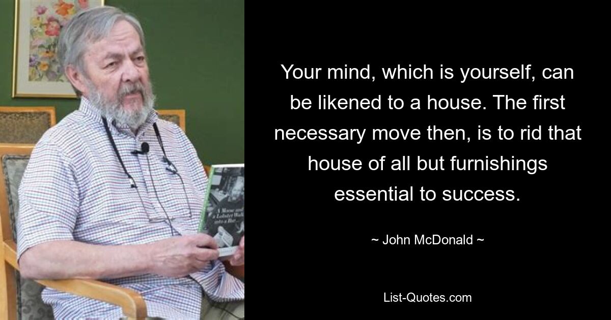 Your mind, which is yourself, can be likened to a house. The first necessary move then, is to rid that house of all but furnishings essential to success. — © John McDonald