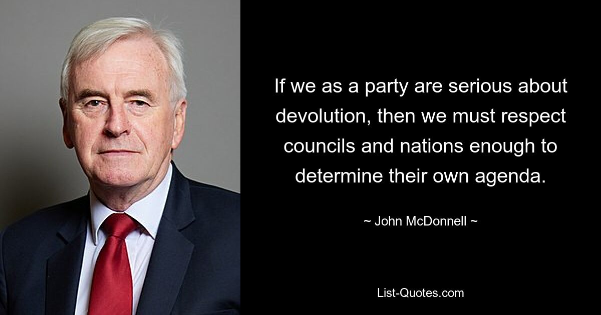 If we as a party are serious about devolution, then we must respect councils and nations enough to determine their own agenda. — © John McDonnell