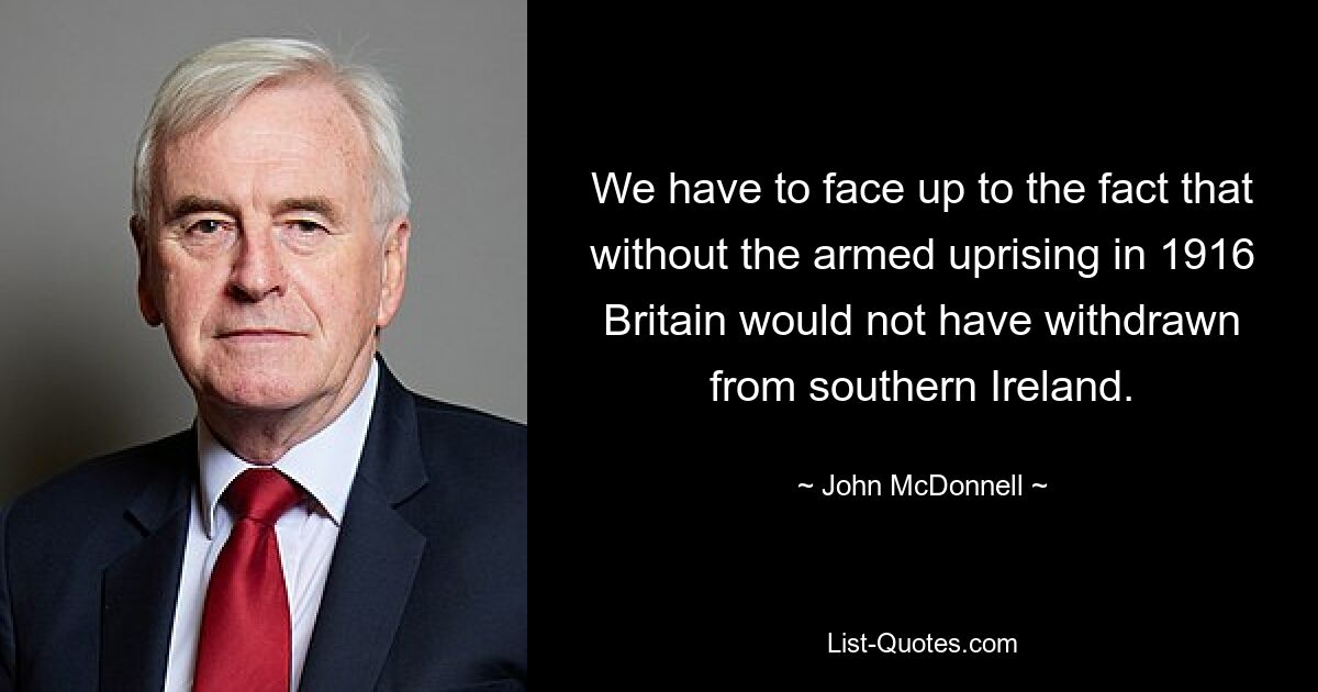 We have to face up to the fact that without the armed uprising in 1916 Britain would not have withdrawn from southern Ireland. — © John McDonnell