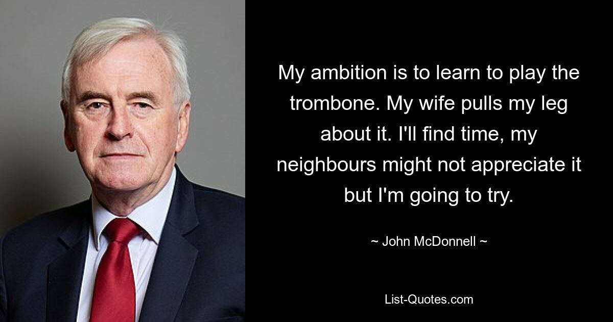 My ambition is to learn to play the trombone. My wife pulls my leg about it. I'll find time, my neighbours might not appreciate it but I'm going to try. — © John McDonnell