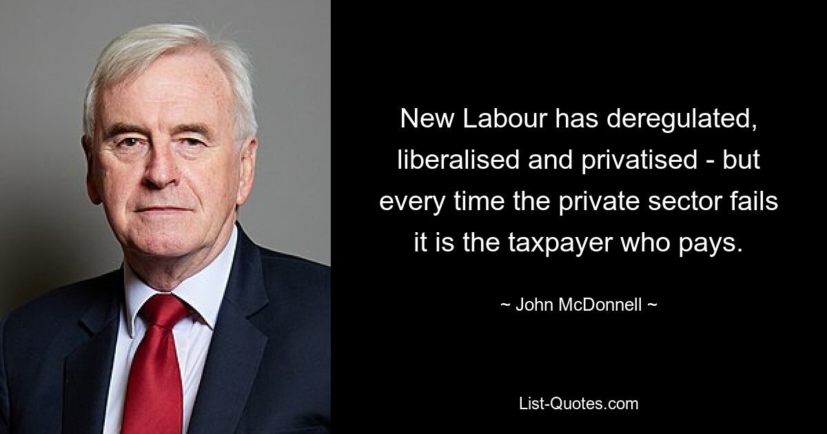 New Labour has deregulated, liberalised and privatised - but every time the private sector fails it is the taxpayer who pays. — © John McDonnell