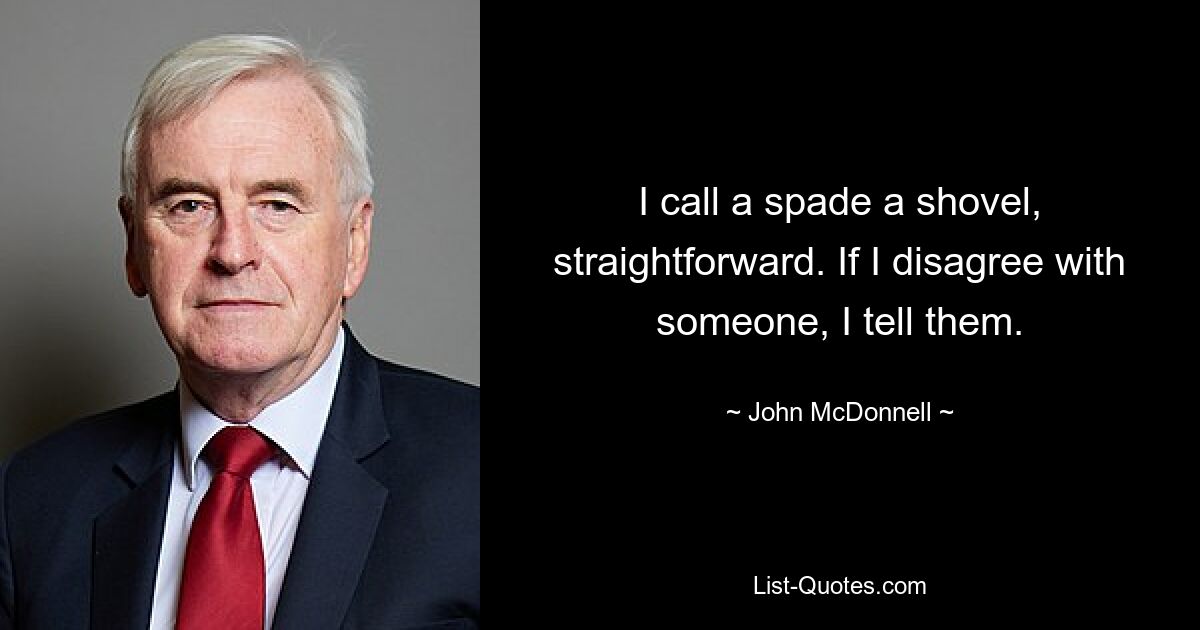 I call a spade a shovel, straightforward. If I disagree with someone, I tell them. — © John McDonnell