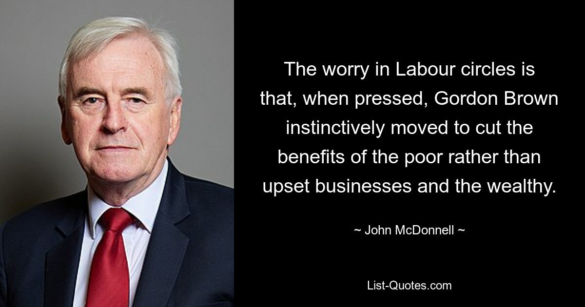 The worry in Labour circles is that, when pressed, Gordon Brown instinctively moved to cut the benefits of the poor rather than upset businesses and the wealthy. — © John McDonnell