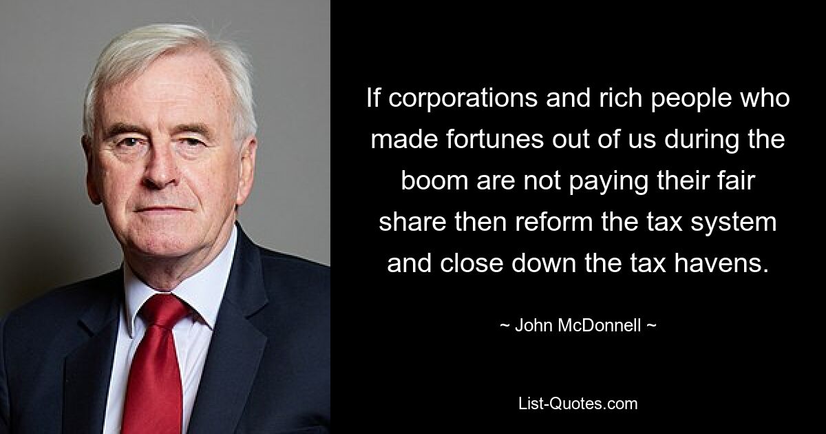 If corporations and rich people who made fortunes out of us during the boom are not paying their fair share then reform the tax system and close down the tax havens. — © John McDonnell