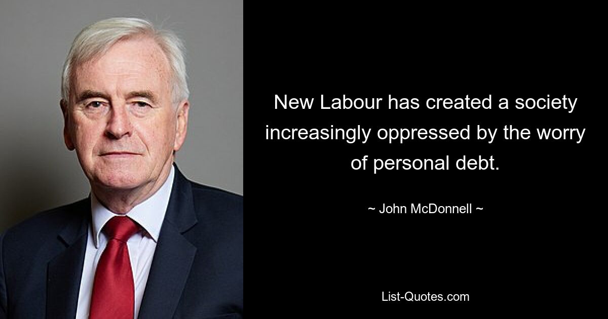 New Labour has created a society increasingly oppressed by the worry of personal debt. — © John McDonnell