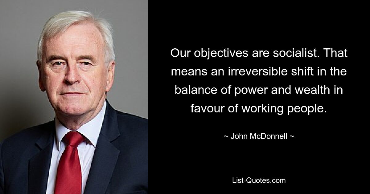 Our objectives are socialist. That means an irreversible shift in the balance of power and wealth in favour of working people. — © John McDonnell