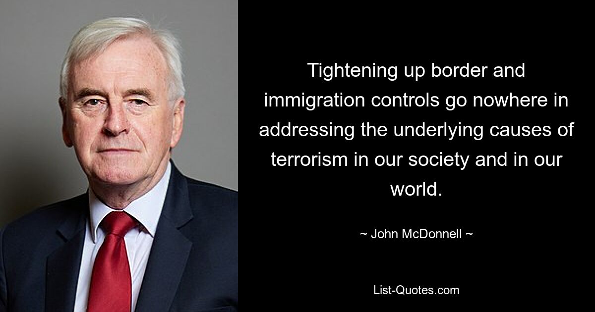 Tightening up border and immigration controls go nowhere in addressing the underlying causes of terrorism in our society and in our world. — © John McDonnell