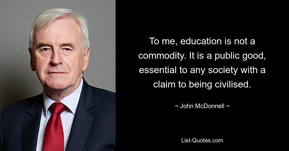 To me, education is not a commodity. It is a public good, essential to any society with a claim to being civilised. — © John McDonnell