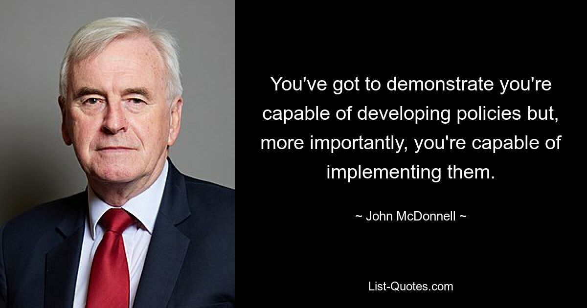 You've got to demonstrate you're capable of developing policies but, more importantly, you're capable of implementing them. — © John McDonnell