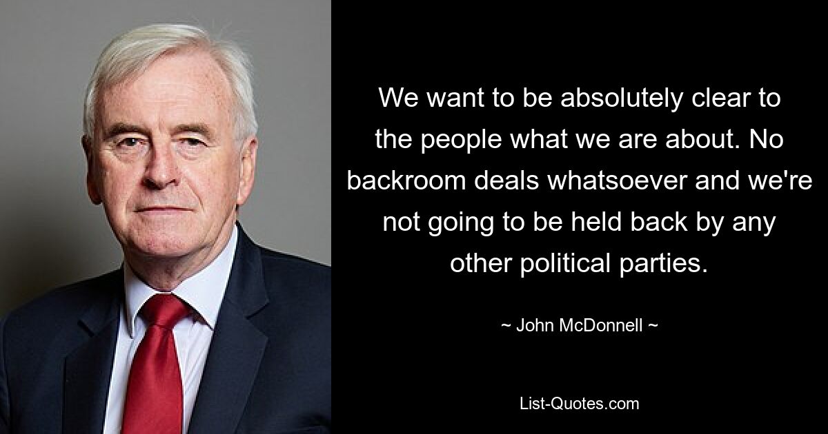 We want to be absolutely clear to the people what we are about. No backroom deals whatsoever and we're not going to be held back by any other political parties. — © John McDonnell