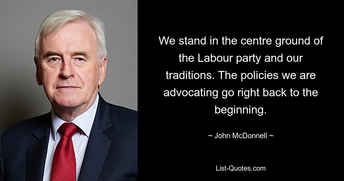 We stand in the centre ground of the Labour party and our traditions. The policies we are advocating go right back to the beginning. — © John McDonnell