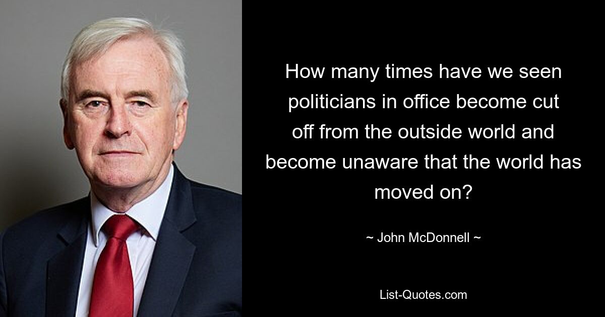 How many times have we seen politicians in office become cut off from the outside world and become unaware that the world has moved on? — © John McDonnell