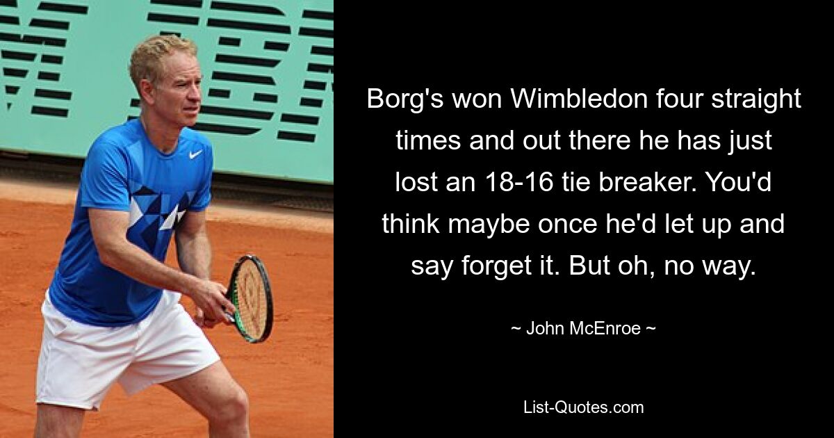 Borg's won Wimbledon four straight times and out there he has just lost an 18-16 tie breaker. You'd think maybe once he'd let up and say forget it. But oh, no way. — © John McEnroe