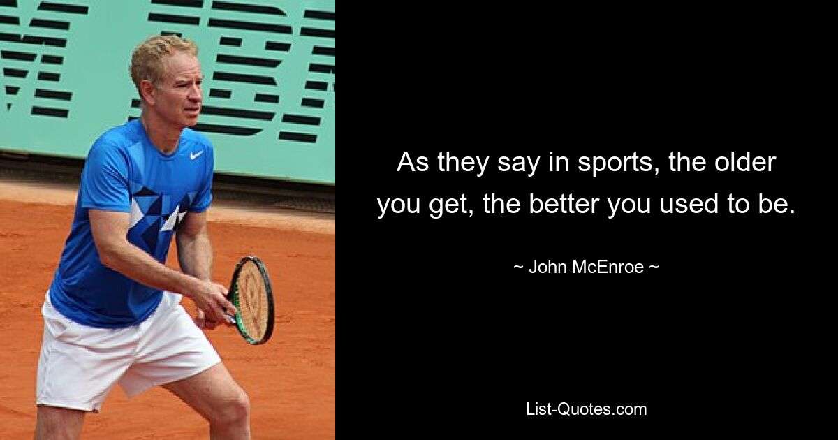 As they say in sports, the older you get, the better you used to be. — © John McEnroe