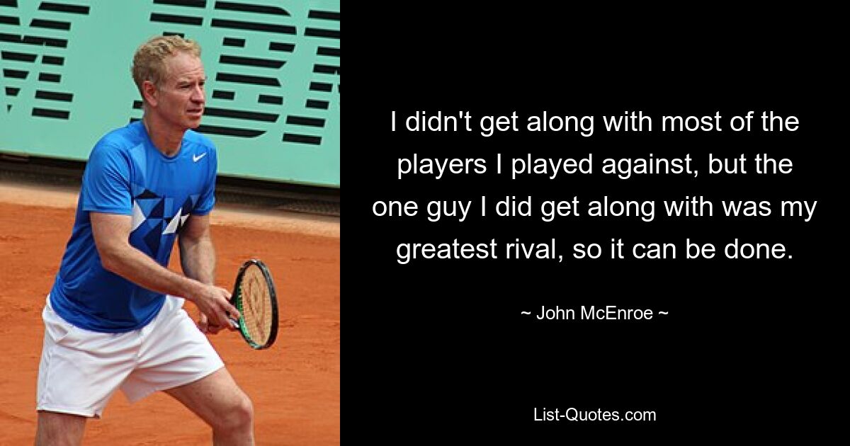 I didn't get along with most of the players I played against, but the one guy I did get along with was my greatest rival, so it can be done. — © John McEnroe