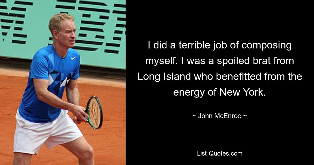 I did a terrible job of composing myself. I was a spoiled brat from Long Island who benefitted from the energy of New York. — © John McEnroe