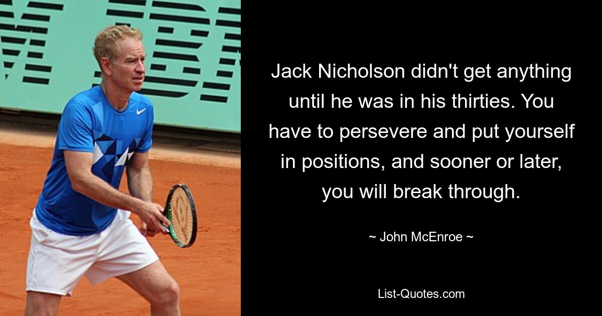 Jack Nicholson didn't get anything until he was in his thirties. You have to persevere and put yourself in positions, and sooner or later, you will break through. — © John McEnroe