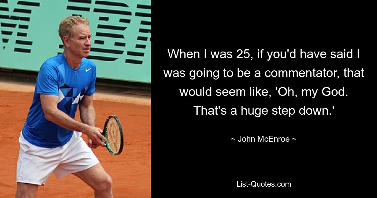 When I was 25, if you'd have said I was going to be a commentator, that would seem like, 'Oh, my God. That's a huge step down.' — © John McEnroe