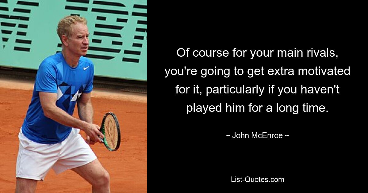 Of course for your main rivals, you're going to get extra motivated for it, particularly if you haven't played him for a long time. — © John McEnroe