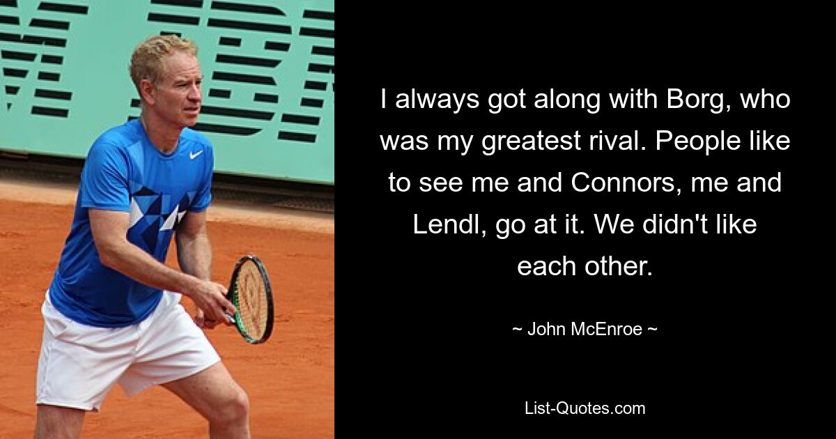 I always got along with Borg, who was my greatest rival. People like to see me and Connors, me and Lendl, go at it. We didn't like each other. — © John McEnroe