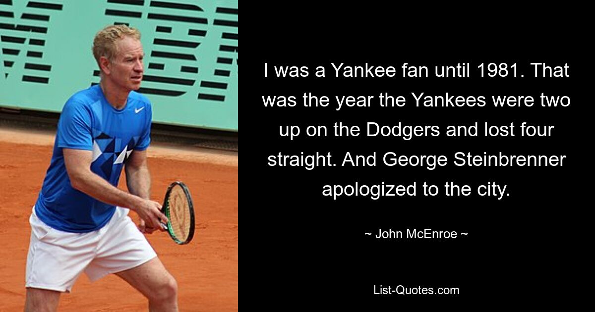 I was a Yankee fan until 1981. That was the year the Yankees were two up on the Dodgers and lost four straight. And George Steinbrenner apologized to the city. — © John McEnroe