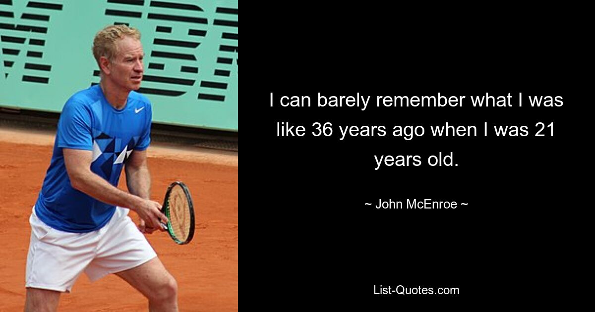 I can barely remember what I was like 36 years ago when I was 21 years old. — © John McEnroe