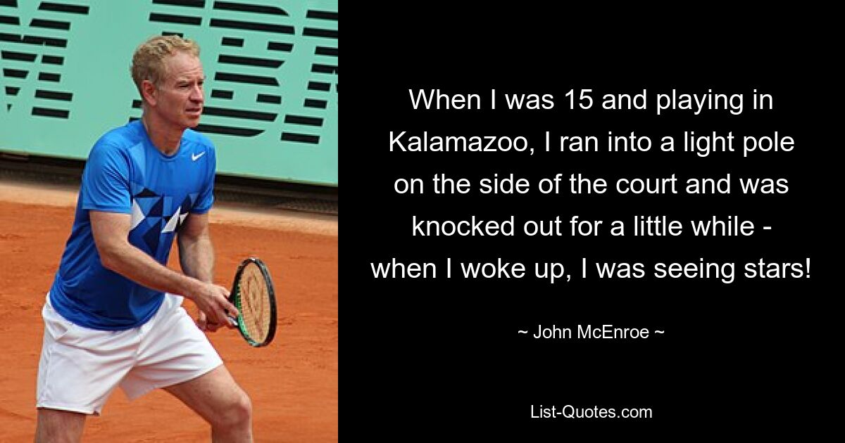 When I was 15 and playing in Kalamazoo, I ran into a light pole on the side of the court and was knocked out for a little while - when I woke up, I was seeing stars! — © John McEnroe