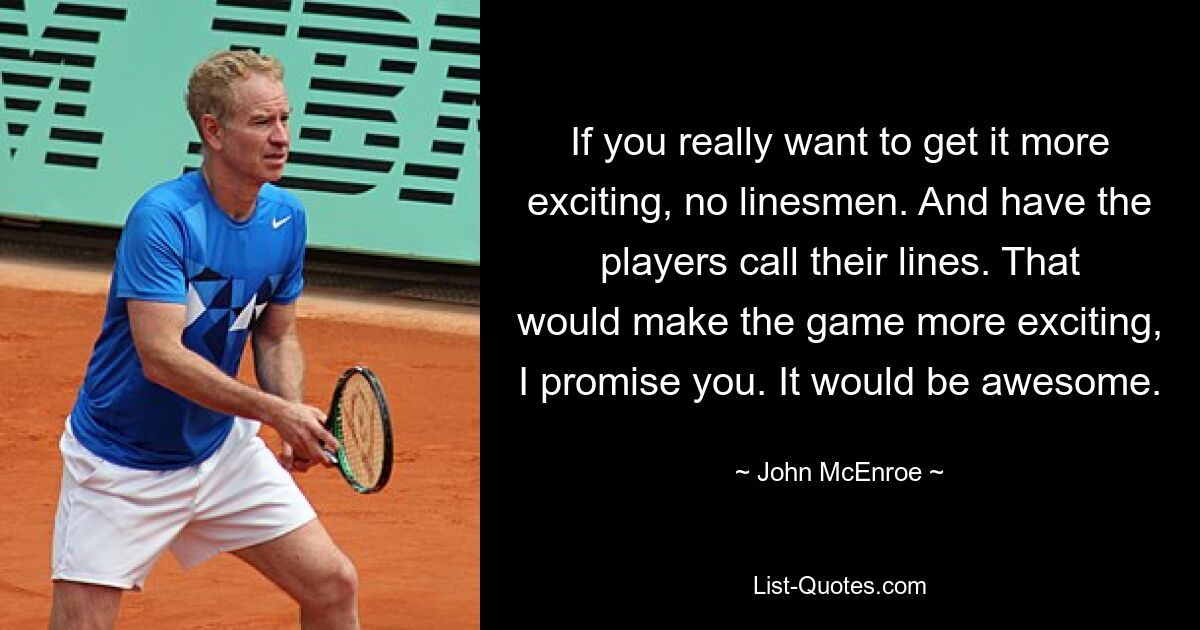 If you really want to get it more exciting, no linesmen. And have the players call their lines. That would make the game more exciting, I promise you. It would be awesome. — © John McEnroe