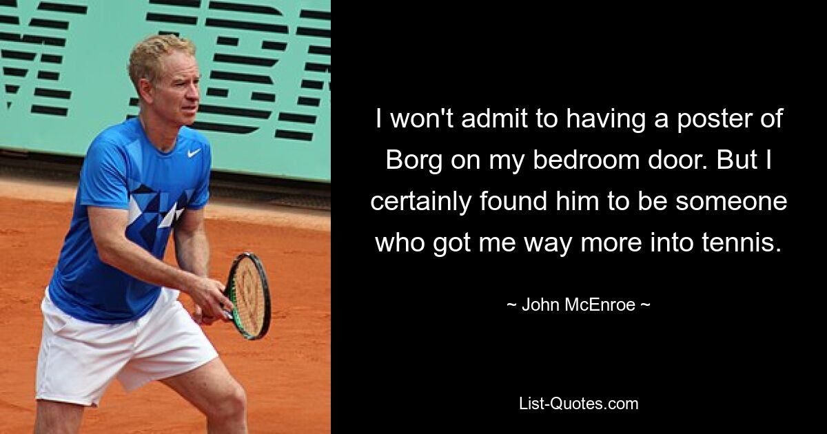 I won't admit to having a poster of Borg on my bedroom door. But I certainly found him to be someone who got me way more into tennis. — © John McEnroe